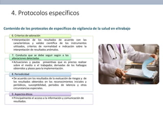 4. Protocolos específicos
Contenido de los protocolos de específicos de vigilancia de la salud en eltrabajo
6. Criterios de valoración
•Interpretación de los resultados de acuerdo con las
características y validez científica de los instrumentos
utilizados, criterios de normalidad e indicación sobre la
interpretación de resultados anómalos.
7. Conducta que se debe seguir según a las
alteraciones detectadas
•Actuaciones y pautas preventivas que es preciso realizar
sobre el medio o el trabajador, derivadas de los hallazgos
obtenidos y plazos para laimplementación.
8. Periodicidad
•De acuerdo con los resultados de la evaluación de riesgos y de
los resultados obtenidos en los reconocimientos iniciales y
periódicos, susceptibilidad, periodos de latencia y otras
circunstancias especiales.
9. Aspectos éticos
•Principalmente el acceso a la información y comunicación de
resultados.
 