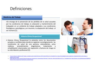 Definiciones
1. Francisco Navarro. Medicina del Trabajo. La Vigilancia de la Salud [Internet]. 2015 [cited 2018 Jun 6]. Available from: https://revistadigital.inesem.es/gestion-integrada/medicina-del-trabajo-la-
vigilancia-de-la-salud/
2. Rubén Martínez Duarte. Historia Clínica Ocupacional: importancia y características [Internet]. 13 de julio. 2016 [cited 2018 Jun 22]. p. 1. Available from: https://acento.com.do/2016/opinion/8364233-
historia-clinica-ocupacional-importancia-y-caracteristicas/
Medicina del Trabajo
•Se encarga de la prevención de las pérdidas de la salud causadas
por las condiciones de trabajo, la colocación y mantenimiento del
trabajador en un ambiente de trabajo adaptado a sus condiciones
fisiológicas y psicológicas y, en resumen, la adaptación del trabajo al
ser humano (1).
Historia Clínica Ocupacional
• Historia Clínica Ocupacional la presenta como los documentos
privados y confidenciales donde se registran cronológicamente las
condiciones de salud de una persona, antecedentes, actos
médicos, procedimientos diagnósticos, tratamiento y
rehabilitación relacionados con exposición a factores de riesgo en
su vida laboral y profesional (2).
 