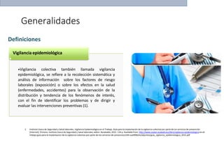 Generalidades
1. Instituto Vasco de Seguridad y Salud laborales. Vigilancia Epidemiológica en el Trabajo. Guía para la implantación de la vigilancia colectiva por parte de los servicios de prevención
[Internet]. Primera. Instituto Vasco de Seguridad y Salud laborales, editor. Barakaldo; 2015. 134 p. Available from: http://www.osalan.euskadi.eus/libro/vigilancia-epidemiologica-en-el-
trabajo-guia-para-la-implantacion-de-la-vigilancia-colectiva-por-parte-de-los-servicios-de-prevencion/s94-osa9996/es/adjuntos/guia_vigilancia_epidemiologica_2015.pdf
Definiciones
Vigilancia epidemiológica
•Vigilancia colectiva también llamada vigilancia
epidemiológica, se refiere a la recolección sistemática y
análisis de información sobre los factores de riesgo
laborales (exposición) o sobre los efectos en la salud
(enfermedades, accidentes) para la observación de la
distribución y tendencia de los fenómenos de interés,
con el fin de identificar los problemas y de dirigir y
evaluar las intervenciones preventivas (1).
 