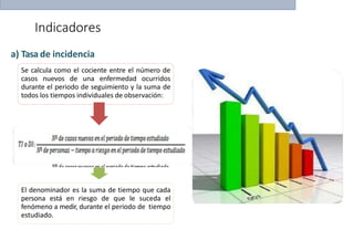 Indicadores
El denominador es la suma de tiempo que cada
persona está en riesgo de que le suceda el
fenómeno a medir, durante el periodo de tiempo
estudiado.
a) Tasa de incidencia
Se calcula como el cociente entre el número de
casos nuevos de una enfermedad ocurridos
durante el periodo de seguimiento y la suma de
todos los tiempos individuales de observación:
 