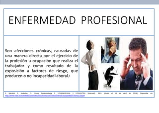 ENFERMEDAD PROFESIONAL
Son afecciones crónicas, causadas de
una manera directa por el ejercicio de
la profesión u ocupación que realiza el
trabajador y como resultado de la
exposición a factores de riesgo, que
producen o no incapacidad laboral.5
5. Merletti F, Soskolne CL, Vineis Epidemiología P. EPIDEMIOLOGIA Y ESTADISTICA [Internet]. 2001 [citado el 16 de abril de 2018]. Disponible en:
http://www.insht.es/InshtWeb/Contenidos/Documentacion/TextosOnline/EnciclopediaOIT/tomo1/28.pdf
 