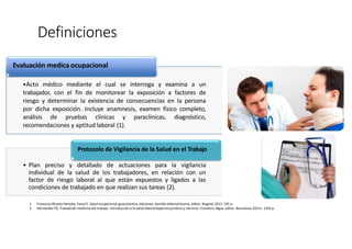Definiciones
1. FranciscoÁlvarez Heredia, FaizalE. Salud ocupacional:guía práctica.ediciones.Semilla editorial buena, editor. Bogotá; 2012. 195 p.
2. Hernández FG. Tratadode medicina del trabajo: Introduccióna la salud laboralAspectos jurídicosy técnicos.Fotoletra.Bigsa, editor. Barcelona;20111.1303 p.
Evaluación medica ocupacional
•Acto médico mediante el cual se interroga y examina a un
trabajador, con el fin de monitorear la exposición a factores de
riesgo y determinar la existencia de consecuencias en la persona
por dicha exposición. Incluye anamnesis, examen físico completo,
análisis de pruebas clínicas y paraclínicas, diagnóstico,
recomendaciones y aptitud laboral (1).
Protocolo de Vigilancia de la Salud en el Trabajo
• Plan preciso y detallado de actuaciones para la vigilancia
individual de la salud de los trabajadores, en relación con un
factor de riesgo laboral al que están expuestos y ligados a las
condiciones de trabajado en que realizan sus tareas (2).
 