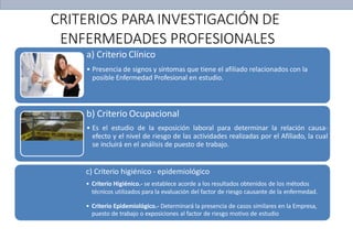 a) Criterio Clínico
• Presencia de signos y síntomas que tiene el afiliado relacionados con la
posible Enfermedad Profesional en estudio.
b) Criterio Ocupacional
• Es el estudio de la exposición laboral para determinar la relación causa-
efecto y el nivel de riesgo de las actividades realizadas por el Afiliado, la cual
se incluirá en el análisis de puesto de trabajo.
c) Criterio higiénico - epidemiológico
• Criterio Higiénico.- se establece acorde a los resultados obtenidos de los métodos
técnicos utilizados para la evaluación del factor de riesgo causante de la enfermedad.
• Criterio Epidemiológico.- Determinará la presencia de casos similares en la Empresa,
puesto de trabajo o exposiciones al factor de riesgo motivo de estudio
CRITERIOS PARA INVESTIGACIÓN DE
ENFERMEDADES PROFESIONALES
 
