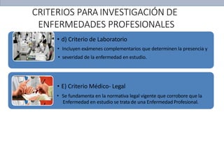 • d) Criterio de Laboratorio
• Incluyen exámenes complementarios que determinen la presencia y
• severidad de la enfermedad en estudio.
• E) Criterio Médico- Legal
• Se fundamenta en la normativa legal vigente que corrobore que la
Enfermedad en estudio se trata de una Enfermedad Profesional.
CRITERIOS PARA INVESTIGACIÓN DE
ENFERMEDADES PROFESIONALES
 