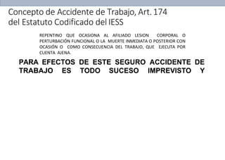 PARA EFECTOS DE ESTE SEGURO ACCIDENTE DE
TRABAJO ES TODO SUCESO IMPREVISTO Y
REPENTINO QUE OCASIONA AL AFILIADO LESION CORPORAL O
PERTURBACIÓN FUNCIONAL O LA MUERTE INMEDIATA O POSTERIOR CON
OCASIÓN O COMO CONSECUENCIA DEL TRABAJO, QUE EJECUTA POR
CUENTA AJENA.
Concepto de Accidente de Trabajo, Art.174
del Estatuto Codificado del IESS
 
