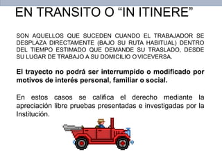 SON AQUELLOS QUE SUCEDEN CUANDO EL TRABAJADOR SE
DESPLAZA DIRECTAMENTE (BAJO SU RUTA HABITUAL) DENTRO
DEL TIEMPO ESTIMADO QUE DEMANDE SU TRASLADO, DESDE
SU LUGAR DE TRABAJO A SU DOMICILIO OVICEVERSA.
El trayecto no podrá ser interrumpido o modificado por
motivos de interés personal, familiar o social.
En estos casos se califica el derecho mediante la
apreciación libre pruebas presentadas e investigadas por la
Institución.
EN TRANSITO O “IN ITINERE”
 