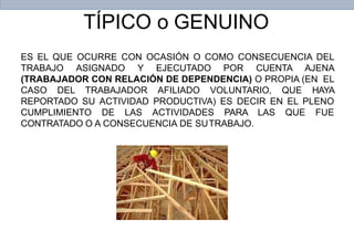 TÍPICO o GENUINO
ES EL QUE OCURRE CON OCASIÓN O COMO CONSECUENCIA DEL
TRABAJO ASIGNADO Y EJECUTADO POR CUENTA AJENA
(TRABAJADOR CON RELACIÓN DE DEPENDENCIA) O PROPIA (EN EL
CASO DEL TRABAJADOR AFILIADO VOLUNTARIO, QUE HAYA
REPORTADO SU ACTIVIDAD PRODUCTIVA) ES DECIR EN EL PLENO
CUMPLIMIENTO DE LAS ACTIVIDADES PARA LAS QUE FUE
CONTRATADO O A CONSECUENCIA DE SUTRABAJO.
 