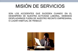 MISIÓN DE SERVICIOS
SON LOS ACCIDENTES QUE SUCEDEN CUANDO EN EL
DESEMPEÑO DE NUESTRA ACTIVIDAD LABORAL, DEBEMOS
DESPLAZARNOS FUERA DE NUESTRO RECINTO EMPRESARIAL
O LUGAR HABITUAL DE TRABAJO
 
