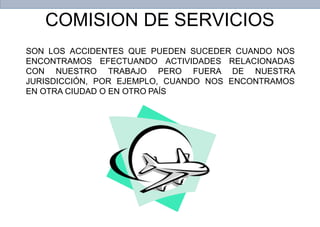 COMISION DE SERVICIOS
SON LOS ACCIDENTES QUE PUEDEN SUCEDER CUANDO NOS
ENCONTRAMOS EFECTUANDO ACTIVIDADES RELACIONADAS
CON NUESTRO TRABAJO PERO FUERA DE NUESTRA
JURISDICCIÓN, POR EJEMPLO, CUANDO NOS ENCONTRAMOS
EN OTRA CIUDAD O EN OTRO PAÍS
 