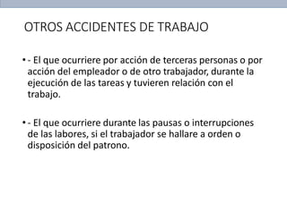 OTROS ACCIDENTES DE TRABAJO
• - El que ocurriere por acción de terceras personas o por
acción del empleador o de otro trabajador, durante la
ejecución de las tareas y tuvieren relación con el
trabajo.
• - El que ocurriere durante las pausas o interrupciones
de las labores, si el trabajador se hallare a orden o
disposición del patrono.
 
