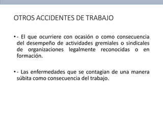OTROS ACCIDENTES DE TRABAJO
• - El que ocurriere con ocasión o como consecuencia
del desempeño de actividades gremiales o sindicales
de organizaciones legalmente reconocidas o en
formación.
• - Las enfermedades que se contagian de una manera
súbita como consecuencia del trabajo.
 