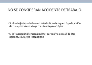 NO SE CONSIDERAN ACCIDENTE DETRABAJO
• Si el trabajador se hallare en estado de embriaguez, bajo la acción
de cualquier tóxico, droga o sustancia psicotrópica.
• Si el Trabajador intencionalmente, por si o valiéndose de otra
persona, causare la incapacidad.
 