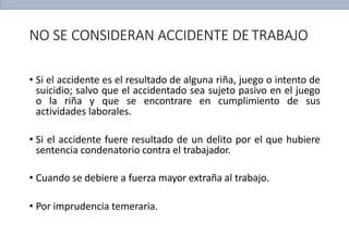 NO SE CONSIDERAN ACCIDENTE DETRABAJO
• Si el accidente es el resultado de alguna riña, juego o intento de
suicidio; salvo que el accidentado sea sujeto pasivo en el juego
o la riña y que se encontrare en cumplimiento de sus
actividades laborales.
• Si el accidente fuere resultado de un delito por el que hubiere
sentencia condenatorio contra el trabajador.
• Cuando se debiere a fuerza mayor extraña al trabajo.
• Por imprudencia temeraria.
 