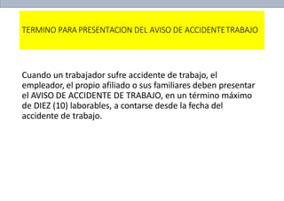 TERMINO PARA PRESENTACION DEL AVISO DE ACCIDENTETRABAJO
Cuando un trabajador sufre accidente de trabajo, el
empleador, el propio afiliado o sus familiares deben presentar
el AVISO DE ACCIDENTE DE TRABAJO, en un término máximo
de DIEZ (10) laborables, a contarse desde la fecha del
accidente de trabajo.
 