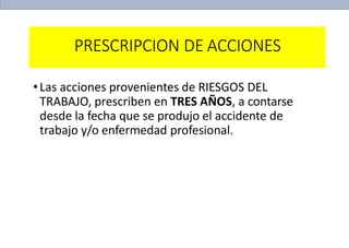 PRESCRIPCION DE ACCIONES
•Las acciones provenientes de RIESGOS DEL
TRABAJO, prescriben en TRES AÑOS, a contarse
desde la fecha que se produjo el accidente de
trabajo y/o enfermedad profesional.
 