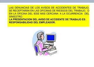 LAS DENUNCIAS DE LOS AVISOS DE ACCIDENTES DE TRABAJO,
SE RECEPTARÁN EN LAS OFICINAS DE RIESGOS DEL TRABAJO, O
EN LA OFICINA DEL IESS MÁS CERCANA A LA OCURRENCIA DEL
SINIESTRO.
LA PRESENTACION DEL AVISO DE ACCIDENTE DE TRABAJO ES
RESPONSABILIDAD DEL EMPLEADOR.
 