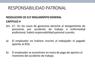 RESPONSABILIDAD PATRONAL
RESOLUCION CD 517 REGLAMENTO GENERAL
CAPITULO V
Art. 17.- En los casos de generarse derecho al otorgamiento de
pensiones por accidente de trabajo o enfermedad
profesional, habrá responsabilidad patronal cuando:
a) El empleador no hubiere inscrito al trabajador ni pagado
aportes al IESS.
b) El empleador se encontrare en mora de pago de aportes al
momento del accidente de trabajo.
 
