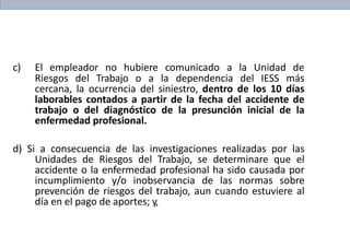c) El empleador no hubiere comunicado a la Unidad de
Riesgos del Trabajo o a la dependencia del IESS más
cercana, la ocurrencia del siniestro, dentro de los 10 días
laborables contados a partir de la fecha del accidente de
trabajo o del diagnóstico de la presunción inicial de la
enfermedad profesional.
d) Si a consecuencia de las investigaciones realizadas por las
Unidades de Riesgos del Trabajo, se determinare que el
accidente o la enfermedad profesional ha sido causada por
incumplimiento y/o inobservancia de las normas sobre
prevención de riesgos del trabajo, aun cuando estuviere al
día en el pago de aportes; y,
 
