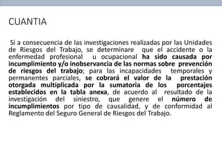 CUANTIA
Si a consecuencia de las investigaciones realizadas por las Unidades
de Riesgos del Trabajo, se determinare que el accidente o la
enfermedad profesional u ocupacional ha sido causada por
incumplimiento y/o inobservancia de las normas sobre prevención
de riesgos del trabajo; para las incapacidades temporales y
permanentes parciales, se cobrará el valor de la prestación
otorgada multiplicada por la sumatoria de los porcentajes
establecidos en la tabla anexa, de acuerdo al resultado de la
investigación del siniestro, que genere el número de
incumplimientos por tipo de causalidad, y de conformidad al
Reglamento del Seguro General de Riesgos del Trabajo.
 
