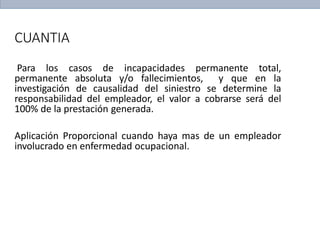 CUANTIA
Para los casos de incapacidades permanente total,
permanente absoluta y/o fallecimientos, y que en la
investigación de causalidad del siniestro se determine la
responsabilidad del empleador, el valor a cobrarse será del
100% de la prestación generada.
Aplicación Proporcional cuando haya mas de un empleador
involucrado en enfermedad ocupacional.
 