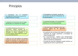 Principios
1. Garantizada por el empleador
restringiendo el alcance de la misma a los
riesgos inherentes al trabajo.
2. Específica en función del o de los riesgos
identificados en la evaluación de riesgos.
3. Confidencial dado que el acceso a la
información médica derivada de la
vigilancia de la salud de cada trabajador se
restringirá al propio trabajador, a los
servicios médicos responsables de su salud
y a la autoridadsanitaria.
4. Ética con el fin de asegurar una práctica
profesional coherente con los principios del
respeto a la intimidad, a la dignidad y la no
discriminación laboral por motivos de salud.
5. Prolongada en el tiempo, cuando sea
pertinente, más allá de la finalización de
la relaciónlaboral.
6. Contenido ajustado a las características
definidas en la normativaaplicable.
7. Voluntaria para el trabajador salvo que
concurra alguna de las siguientes
circunstancias:
•La existencia de una disposición legal con relación a la
protección de riesgos específicos y actividades de
especial peligrosidad.
•Los reconocimientos médicos sean indispensables
para evaluar los efectos de las condiciones de trabajo
sobre la salud de los trabajadores.
•El estado de salud del trabajador pueda constituir un
peligro para él mismo o paraterceros.
 