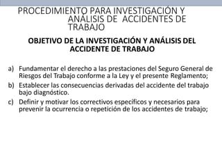 PROCEDIMIENTO PARA INVESTIGACIÓN Y
ANÁLISIS DE ACCIDENTES DE
TRABAJO
OBJETIVO DE LA INVESTIGACIÓN Y ANÁLISIS DEL
ACCIDENTE DE TRABAJO
a) Fundamentar el derecho a las prestaciones del Seguro General de
Riesgos del Trabajo conforme a la Ley y el presente Reglamento;
b) Establecer las consecuencias derivadas del accidente del trabajo
bajo diagnóstico.
c) Definir y motivar los correctivos específicos y necesarios para
prevenir la ocurrencia o repetición de los accidentes de trabajo;
 