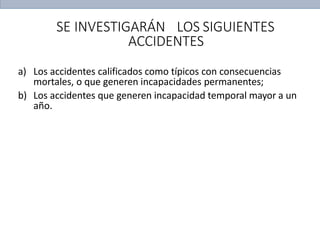 SE INVESTIGARÁN LOS SIGUIENTES
ACCIDENTES
a) Los accidentes calificados como típicos con consecuencias
mortales, o que generen incapacidades permanentes;
b) Los accidentes que generen incapacidad temporal mayor a un
año.
 