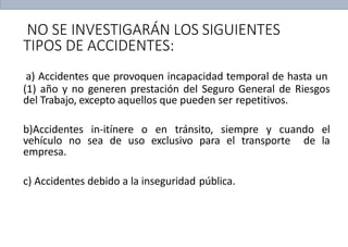 NO SE INVESTIGARÁN LOS SIGUIENTES
TIPOS DE ACCIDENTES:
a) Accidentes que provoquen incapacidad temporal de hasta un
(1) año y no generen prestación del Seguro General de Riesgos
del Trabajo, excepto aquellos que pueden ser repetitivos.
b)Accidentes in-itínere o en tránsito, siempre y cuando el
vehículo no sea de uso exclusivo para el transporte de la
empresa.
c) Accidentes debido a la inseguridad pública.
 