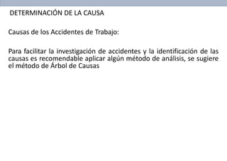 DETERMINACIÓN DE LA CAUSA
Causas de los Accidentes de Trabajo:
Para facilitar la investigación de accidentes y la identificación de las
causas es recomendable aplicar algún método de análisis, se sugiere
el método de Árbol de Causas
 