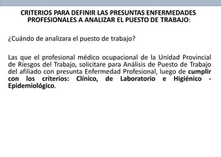 CRITERIOS PARA DEFINIR LAS PRESUNTAS ENFERMEDADES
PROFESIONALES A ANALIZAR EL PUESTO DE TRABAJO:
¿Cuándo de analizara el puesto de trabajo?
Las que el profesional médico ocupacional de la Unidad Provincial
de Riesgos del Trabajo, solicitare para Análisis de Puesto de Trabajo
del afiliado con presunta Enfermedad Profesional, luego de cumplir
con los criterios: Clínico, de Laboratorio e Higiénico -
Epidemiológico.
 