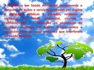 A Vigilância em Saúde Ambiental compreende o
conjunto de ações e serviços prestados por órgãos
e entidades públicas e privadas, relativos à
vigilância em saúde ambiental, visando o
conhecimento e a detecção ou prevenção de
qualquer mudança nos fatores determinantes e
condicionantes do meio ambiente que interferem
na saúde humana.
 