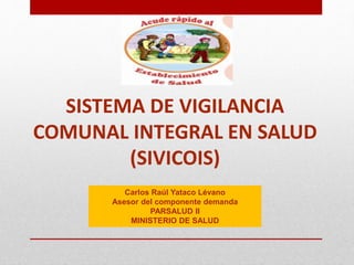 SISTEMA DE VIGILANCIA
COMUNAL INTEGRAL EN SALUD
(SIVICOIS)
Carlos Raúl Yataco Lévano
Asesor del componente demanda
PARSALUD II
MINISTERIO DE SALUD
 