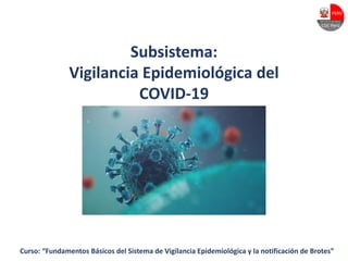 Curso: “Fundamentos Básicos del Sistema de Vigilancia Epidemiológica y la notificación de Brotes”
Subsistema:
Vigilancia Epidemiológica del
COVID-19
 