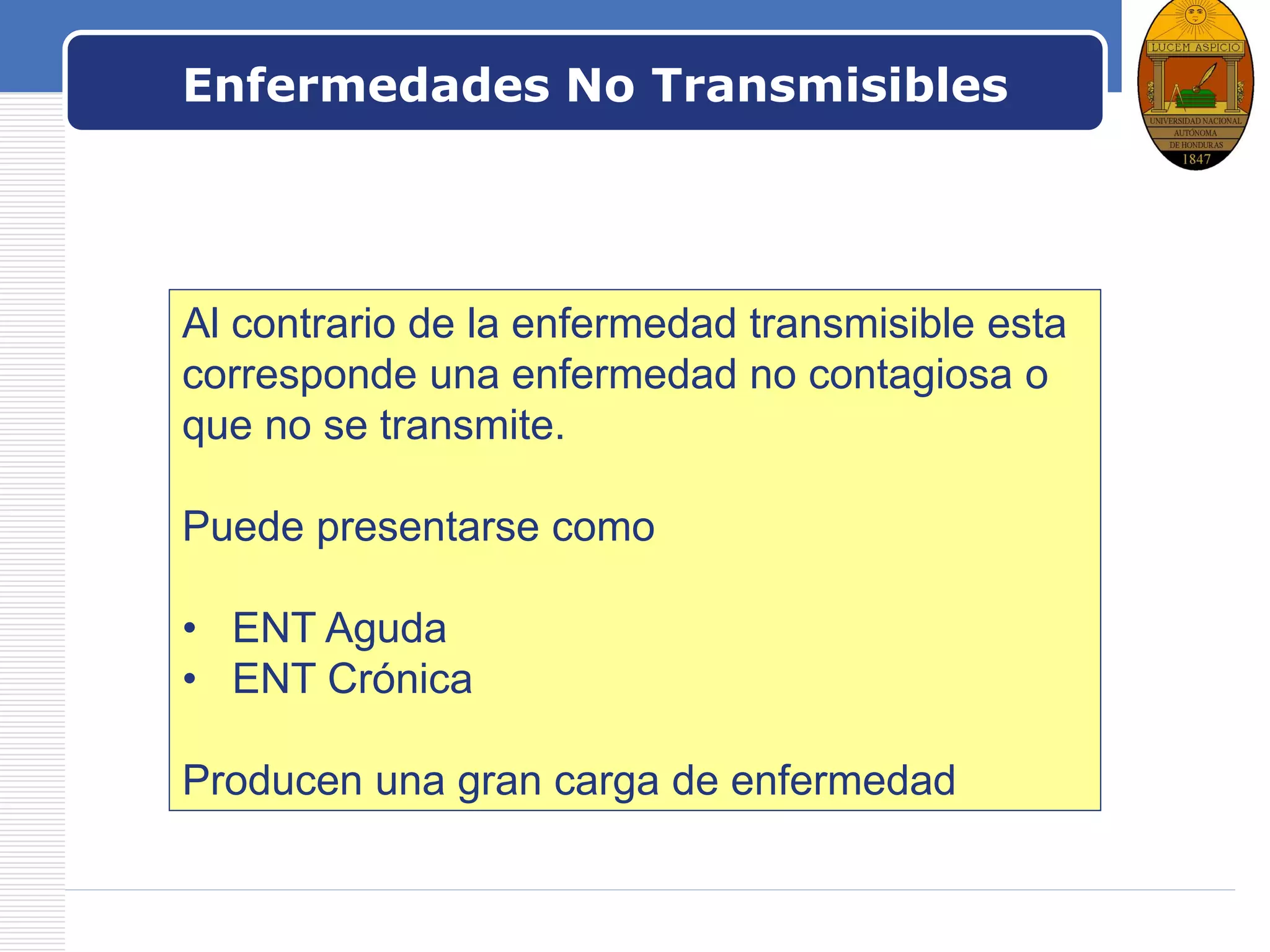 LOGO
Enfermedades No Transmisibles
Al contrario de la enfermedad transmisible esta
corresponde una enfermedad no contagiosa o
que no se transmite.
Puede presentarse como
• ENT Aguda
• ENT Crónica
Producen una gran carga de enfermedad
 