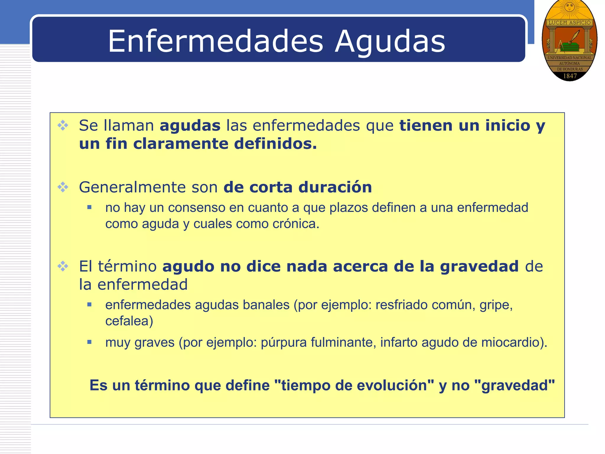 LOGO
Enfermedades Agudas
 Se llaman agudas las enfermedades que tienen un inicio y
un fin claramente definidos.
 Generalmente son de corta duración
 no hay un consenso en cuanto a que plazos definen a una enfermedad
como aguda y cuales como crónica.
 El término agudo no dice nada acerca de la gravedad de
la enfermedad
 enfermedades agudas banales (por ejemplo: resfriado común, gripe,
cefalea)
 muy graves (por ejemplo: púrpura fulminante, infarto agudo de miocardio).
Es un término que define "tiempo de evolución" y no "gravedad"
 