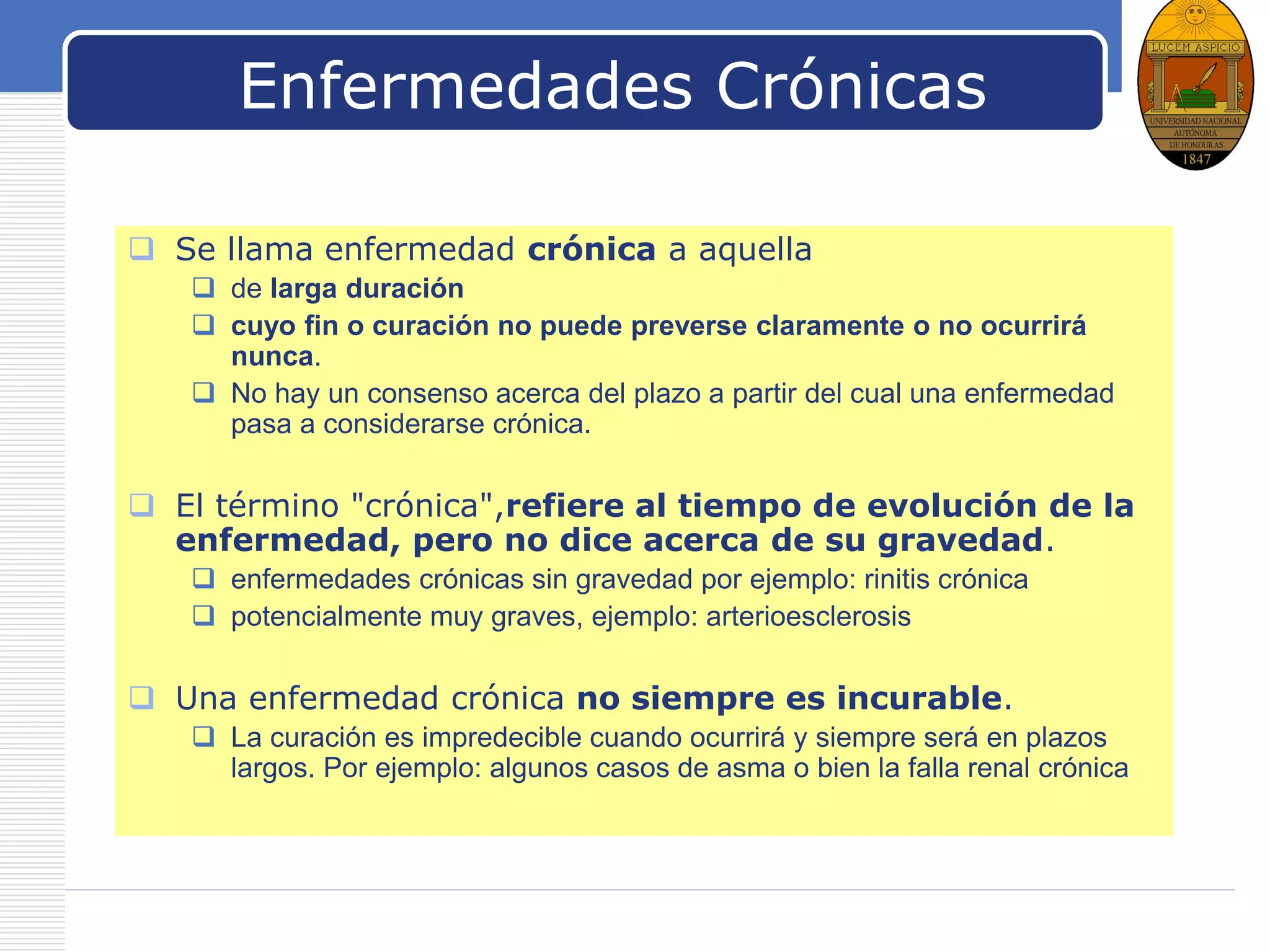 LOGO
Enfermedades Crónicas
 Se llama enfermedad crónica a aquella
 de larga duración
 cuyo fin o curación no puede preverse claramente o no ocurrirá
nunca.
 No hay un consenso acerca del plazo a partir del cual una enfermedad
pasa a considerarse crónica.
 El término "crónica",refiere al tiempo de evolución de la
enfermedad, pero no dice acerca de su gravedad.
 enfermedades crónicas sin gravedad por ejemplo: rinitis crónica
 potencialmente muy graves, ejemplo: arterioesclerosis
 Una enfermedad crónica no siempre es incurable.
 La curación es impredecible cuando ocurrirá y siempre será en plazos
largos. Por ejemplo: algunos casos de asma o bien la falla renal crónica
 
