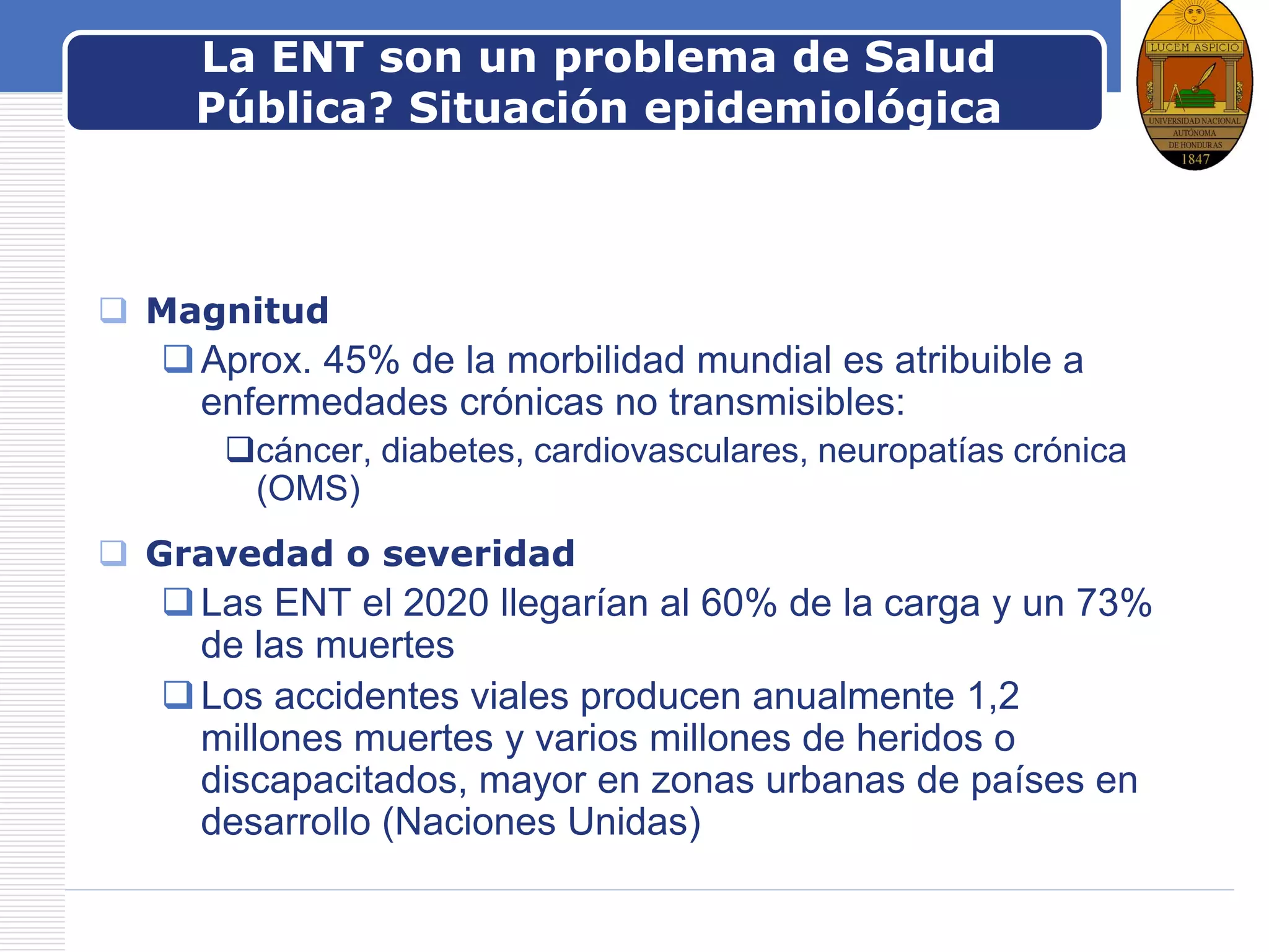 LOGOLa ENT son un problema de Salud
Pública? Situación epidemiológica
 Magnitud
Aprox. 45% de la morbilidad mundial es atribuible a
enfermedades crónicas no transmisibles:
cáncer, diabetes, cardiovasculares, neuropatías crónica
(OMS)
 Gravedad o severidad
Las ENT el 2020 llegarían al 60% de la carga y un 73%
de las muertes
Los accidentes viales producen anualmente 1,2
millones muertes y varios millones de heridos o
discapacitados, mayor en zonas urbanas de países en
desarrollo (Naciones Unidas)
 