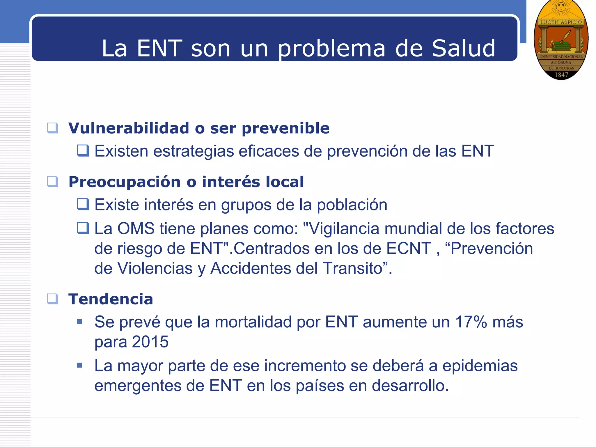 LOGO
La ENT son un problema de Salud
Pública? Como se prioriza
 Vulnerabilidad o ser prevenible
 Existen estrategias eficaces de prevención de las ENT
 Preocupación o interés local
 Existe interés en grupos de la población
 La OMS tiene planes como: "Vigilancia mundial de los factores
de riesgo de ENT".Centrados en los de ECNT , “Prevención
de Violencias y Accidentes del Transito”.
 Tendencia
 Se prevé que la mortalidad por ENT aumente un 17% más
para 2015
 La mayor parte de ese incremento se deberá a epidemias
emergentes de ENT en los países en desarrollo.
 
