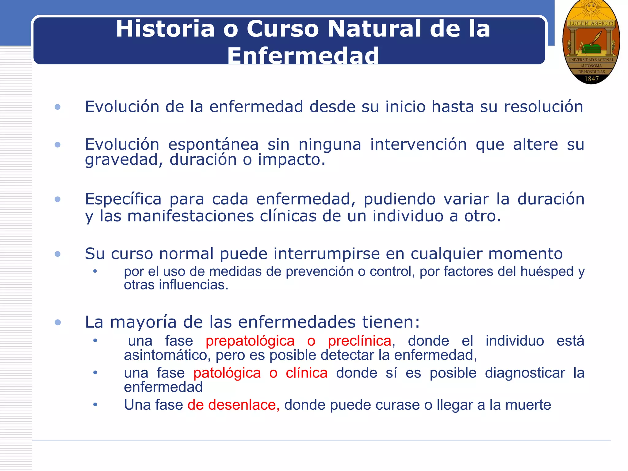 LOGOHistoria o Curso Natural de la
Enfermedad
• Evolución de la enfermedad desde su inicio hasta su resolución
• Evolución espontánea sin ninguna intervención que altere su
gravedad, duración o impacto.
• Específica para cada enfermedad, pudiendo variar la duración
y las manifestaciones clínicas de un individuo a otro.
• Su curso normal puede interrumpirse en cualquier momento
• por el uso de medidas de prevención o control, por factores del huésped y
otras influencias.
• La mayoría de las enfermedades tienen:
• una fase prepatológica o preclínica, donde el individuo está
asintomático, pero es posible detectar la enfermedad,
• una fase patológica o clínica donde sí es posible diagnosticar la
enfermedad
• Una fase de desenlace, donde puede curase o llegar a la muerte
 