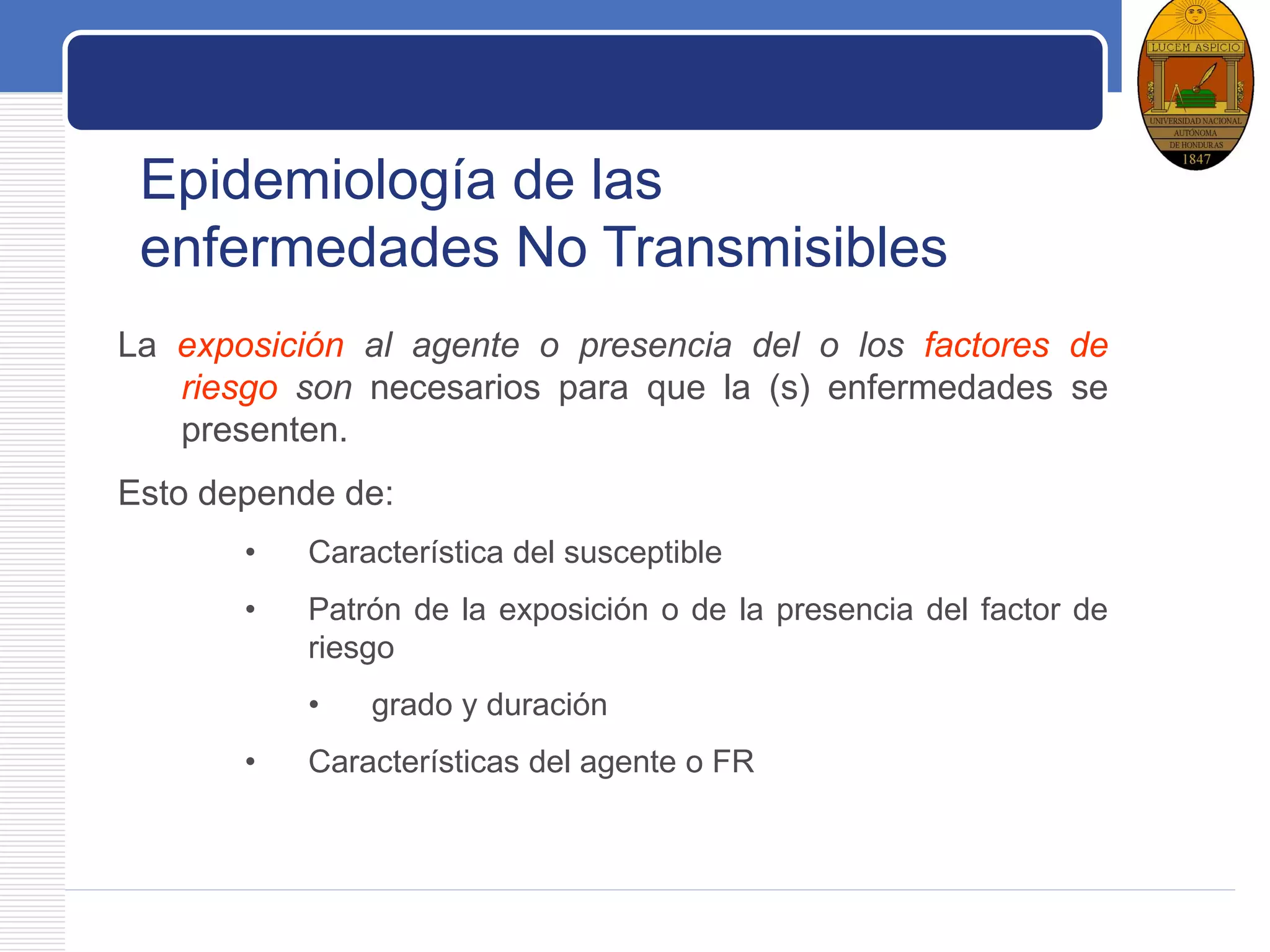 LOGO
La exposición al agente o presencia del o los factores de
riesgo son necesarios para que la (s) enfermedades se
presenten.
Esto depende de:
• Característica del susceptible
• Patrón de la exposición o de la presencia del factor de
riesgo
• grado y duración
• Características del agente o FR
Epidemiología de las
enfermedades No Transmisibles
 