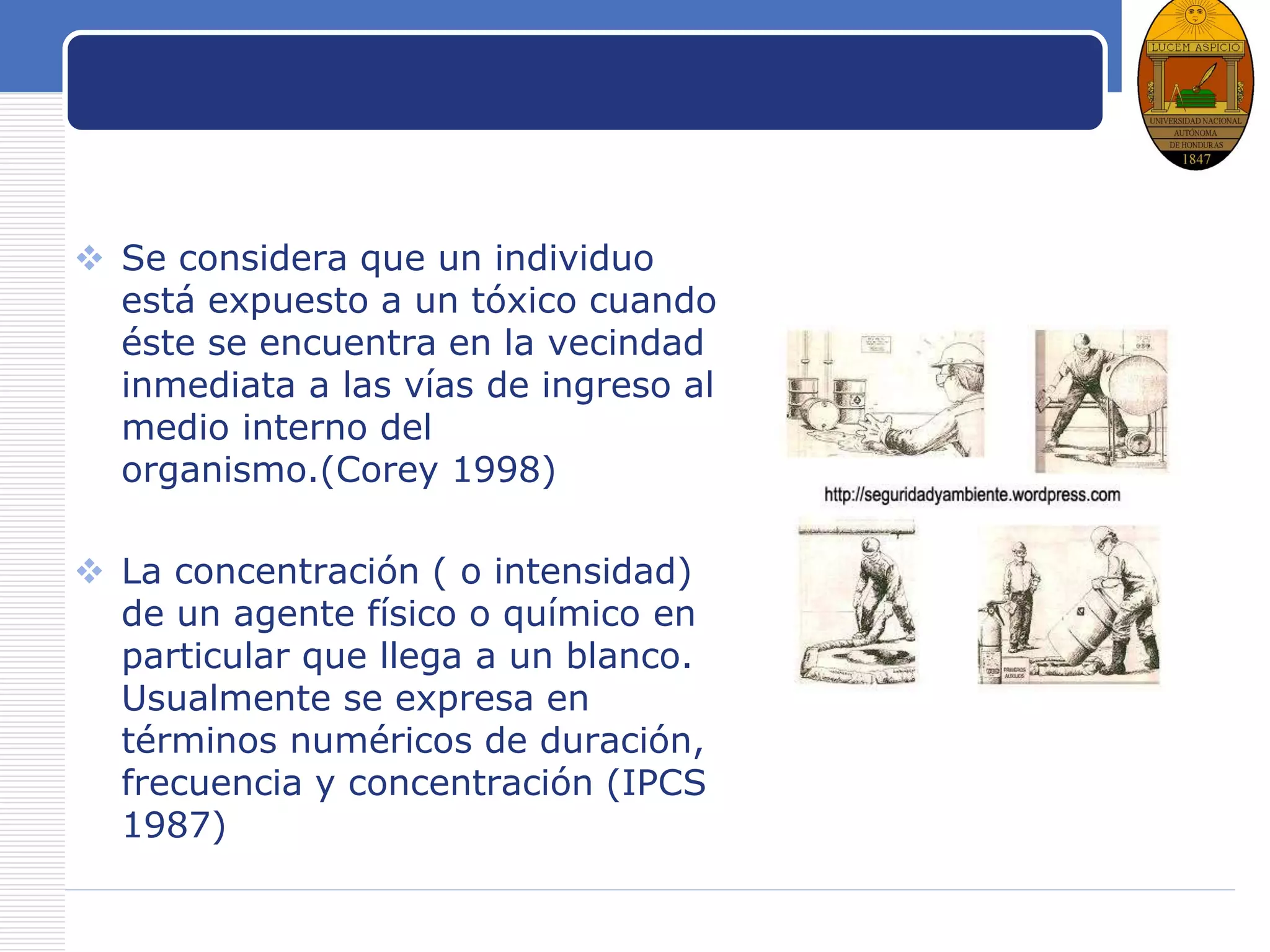 LOGO
Exposición
 Se considera que un individuo
está expuesto a un tóxico cuando
éste se encuentra en la vecindad
inmediata a las vías de ingreso al
medio interno del
organismo.(Corey 1998)
 La concentración ( o intensidad)
de un agente físico o químico en
particular que llega a un blanco.
Usualmente se expresa en
términos numéricos de duración,
frecuencia y concentración (IPCS
1987)
 