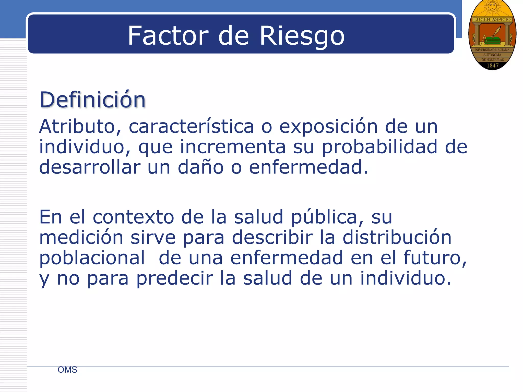 LOGO
Factor de Riesgo
Definición
Atributo, característica o exposición de un
individuo, que incrementa su probabilidad de
desarrollar un daño o enfermedad.
En el contexto de la salud pública, su
medición sirve para describir la distribución
poblacional de una enfermedad en el futuro,
y no para predecir la salud de un individuo.
OMS
 