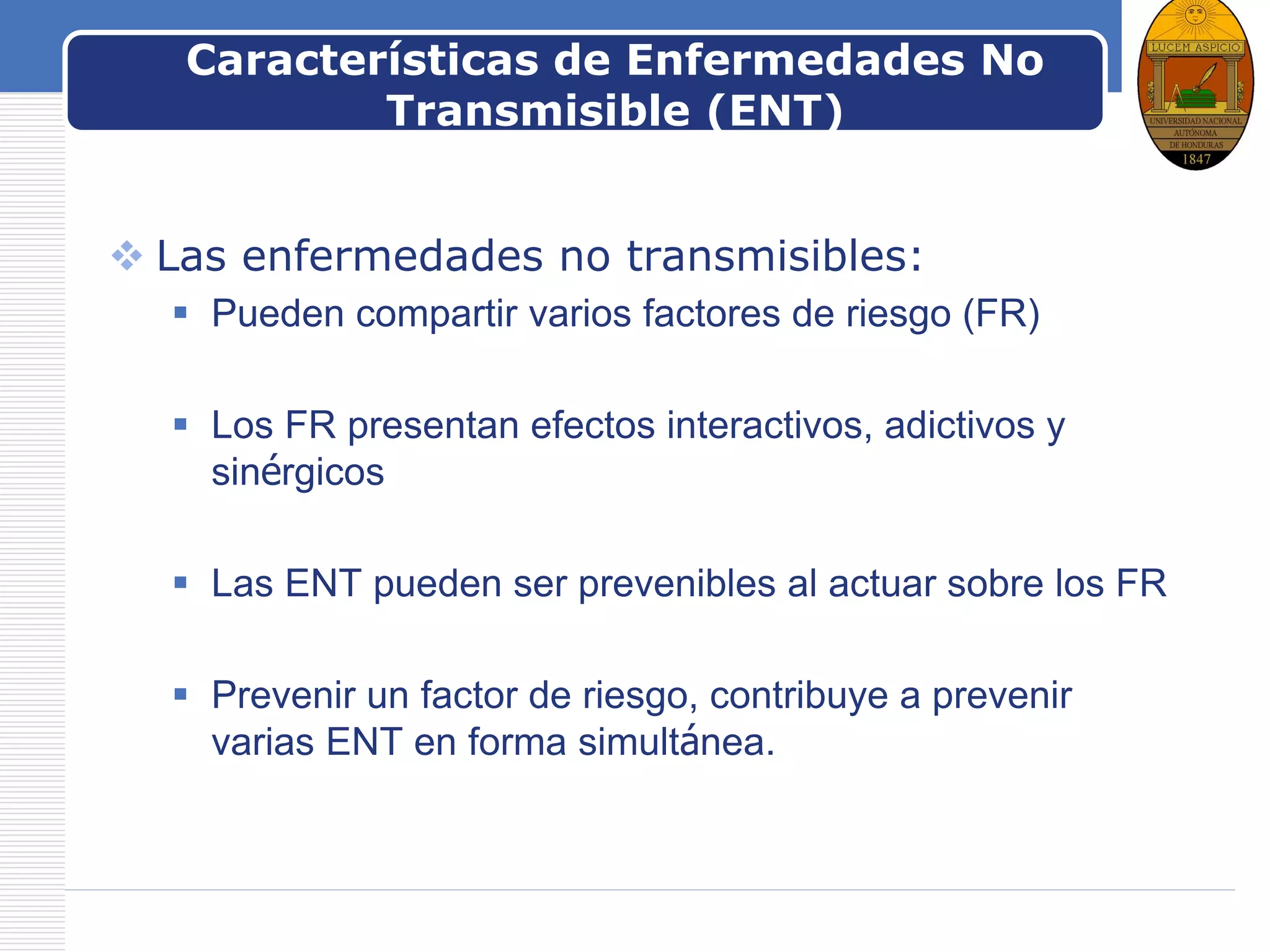 LOGOCaracterísticas de Enfermedades No
Transmisible (ENT)
 Las enfermedades no transmisibles:
 Pueden compartir varios factores de riesgo (FR)
 Los FR presentan efectos interactivos, adictivos y
sinérgicos
 Las ENT pueden ser prevenibles al actuar sobre los FR
 Prevenir un factor de riesgo, contribuye a prevenir
varias ENT en forma simultánea.
 