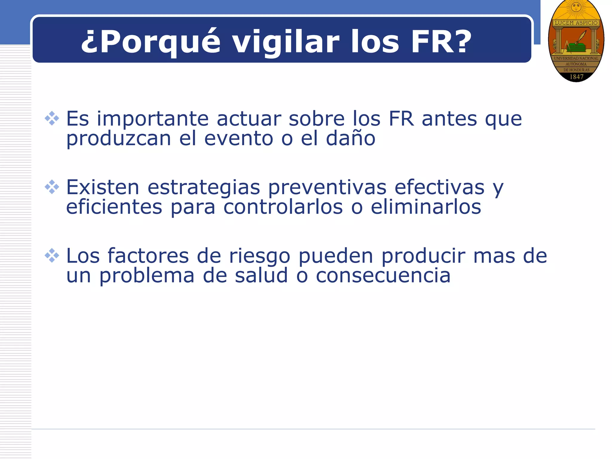 LOGO
¿Porqué vigilar los FR?
 Es importante actuar sobre los FR antes que
produzcan el evento o el daño
 Existen estrategias preventivas efectivas y
eficientes para controlarlos o eliminarlos
 Los factores de riesgo pueden producir mas de
un problema de salud o consecuencia
 