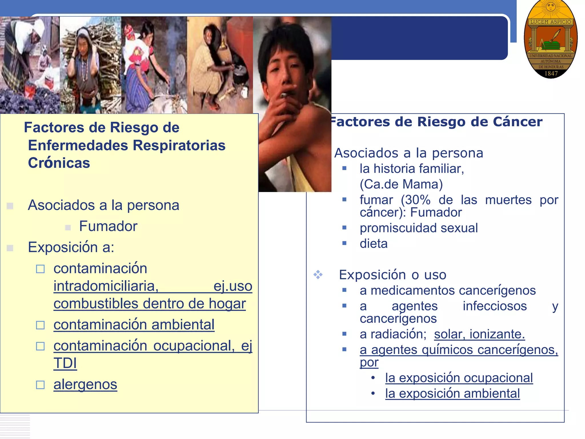 LOGO
Factores de Riesgo de Cáncer
 Asociados a la persona
 la historia familiar,
(Ca.de Mama)
 fumar (30% de las muertes por
cáncer): Fumador
 promiscuidad sexual
 dieta
 Exposición o uso
 a medicamentos cancerígenos
 a agentes infecciosos y
cancerígenos
 a radiación; solar, ionizante.
 a agentes químicos cancerígenos,
por
• la exposición ocupacional
• la exposición ambiental
Factores de Riesgo de
Enfermedades Respiratorias
Crónicas
 Asociados a la persona
 Fumador
 Exposición a:
 contaminación
intradomiciliaria, ej.uso
combustibles dentro de hogar
 contaminación ambiental
 contaminación ocupacional, ej
TDI
 alergenos
 