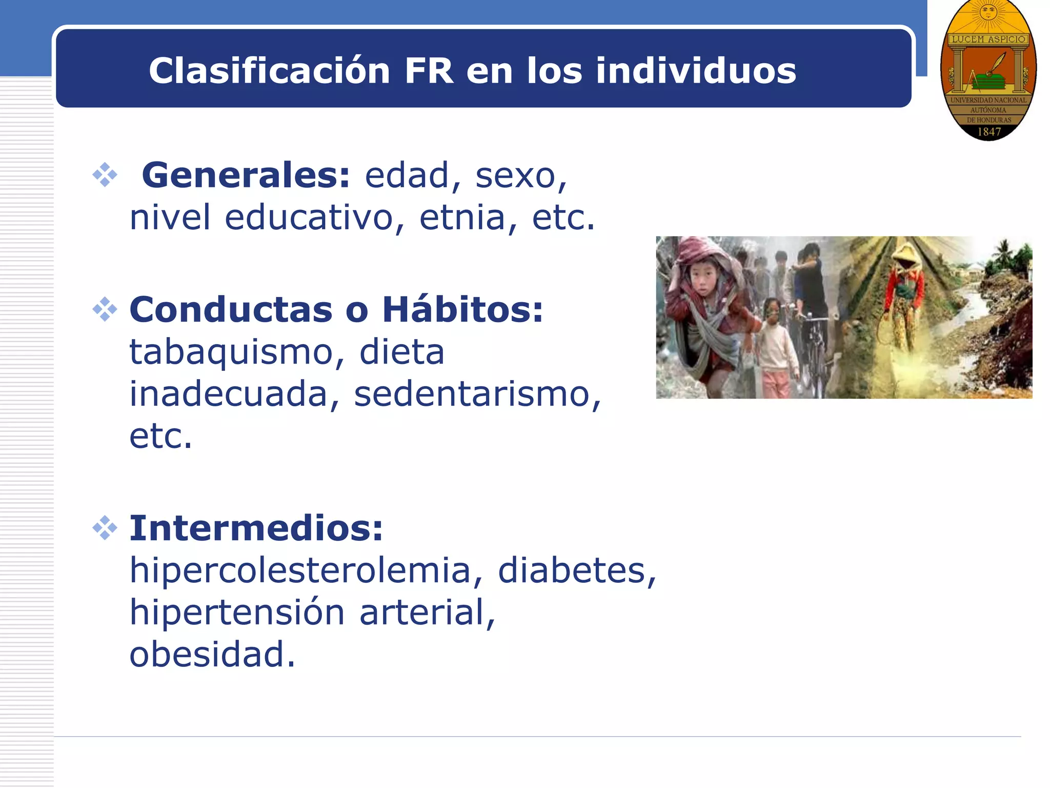 LOGO
Clasificación FR en los individuos
 Generales: edad, sexo,
nivel educativo, etnia, etc.
 Conductas o Hábitos:
tabaquismo, dieta
inadecuada, sedentarismo,
etc.
 Intermedios:
hipercolesterolemia, diabetes,
hipertensión arterial,
obesidad.
 