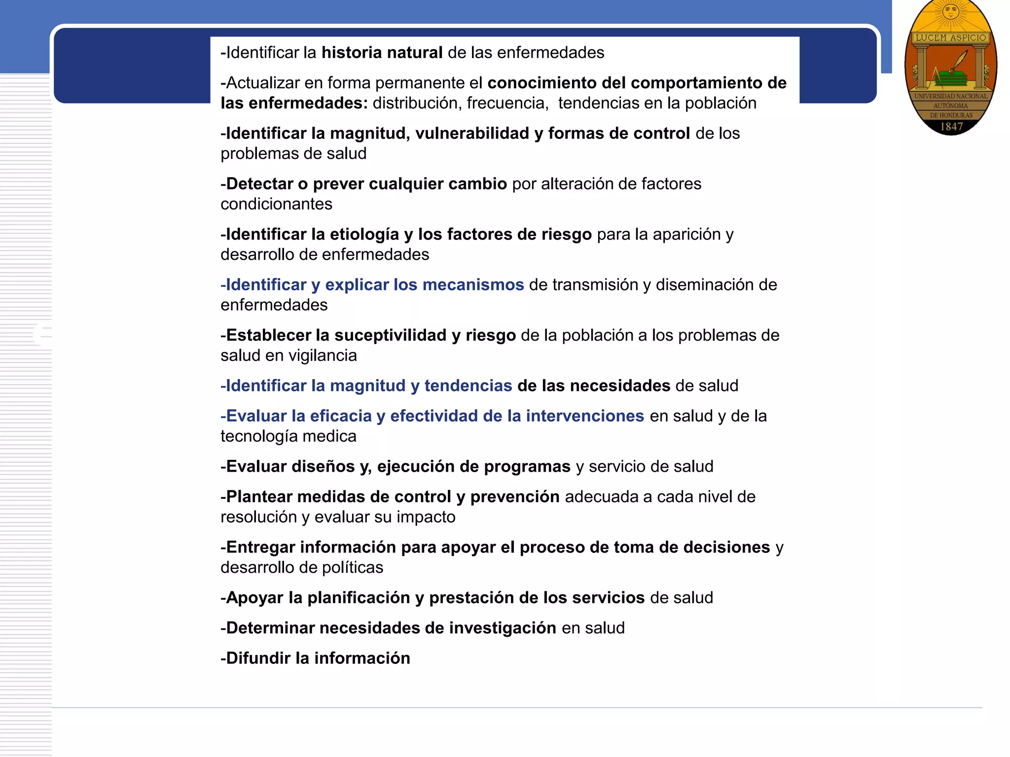 LOGO
Usos de la
epidemiologí
a en Salud
Pública
-Identificar la historia natural de las enfermedades
-Actualizar en forma permanente el conocimiento del comportamiento de
las enfermedades: distribución, frecuencia, tendencias en la población
-Identificar la magnitud, vulnerabilidad y formas de control de los
problemas de salud
-Detectar o prever cualquier cambio por alteración de factores
condicionantes
-Identificar la etiología y los factores de riesgo para la aparición y
desarrollo de enfermedades
-Identificar y explicar los mecanismos de transmisión y diseminación de
enfermedades
-Establecer la suceptivilidad y riesgo de la población a los problemas de
salud en vigilancia
-Identificar la magnitud y tendencias de las necesidades de salud
-Evaluar la eficacia y efectividad de la intervenciones en salud y de la
tecnología medica
-Evaluar diseños y, ejecución de programas y servicio de salud
-Plantear medidas de control y prevención adecuada a cada nivel de
resolución y evaluar su impacto
-Entregar información para apoyar el proceso de toma de decisiones y
desarrollo de políticas
-Apoyar la planificación y prestación de los servicios de salud
-Determinar necesidades de investigación en salud
-Difundir la información
 
