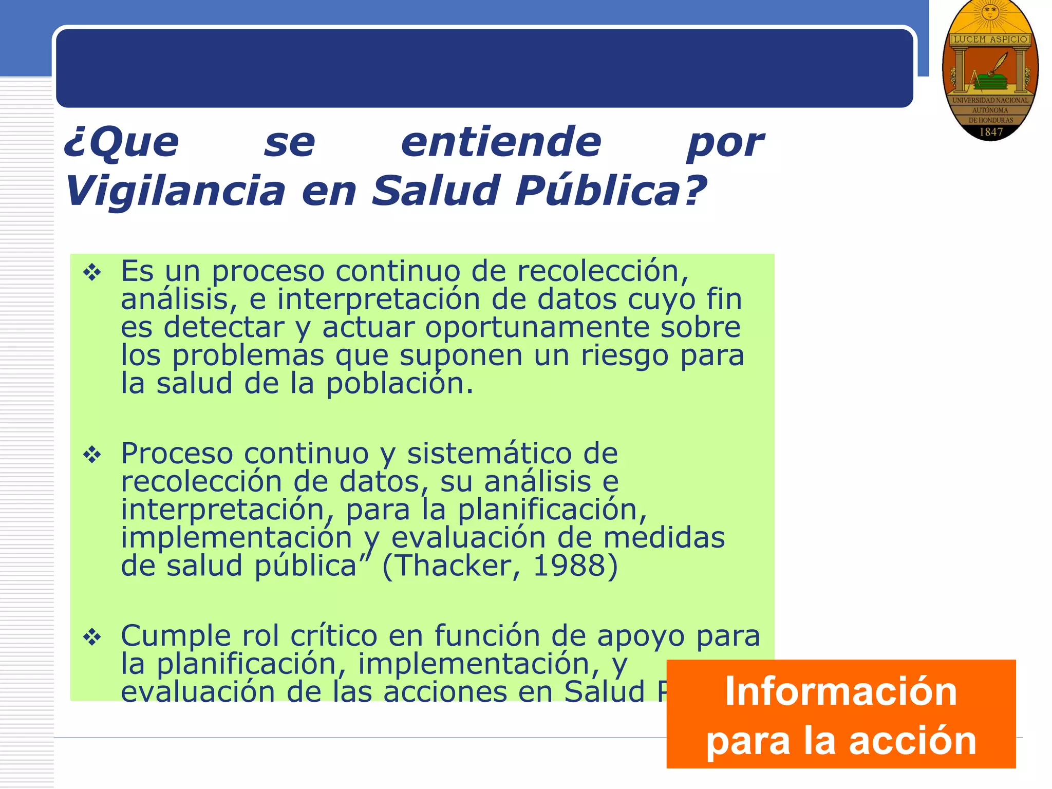 LOGO
¿Que se entiende por
Vigilancia en Salud Pública?
 Es un proceso continuo de recolección,
análisis, e interpretación de datos cuyo fin
es detectar y actuar oportunamente sobre
los problemas que suponen un riesgo para
la salud de la población.
 Proceso continuo y sistemático de
recolección de datos, su análisis e
interpretación, para la planificación,
implementación y evaluación de medidas
de salud pública” (Thacker, 1988)
 Cumple rol crítico en función de apoyo para
la planificación, implementación, y
evaluación de las acciones en Salud PúblicaInformación
para la acción
 