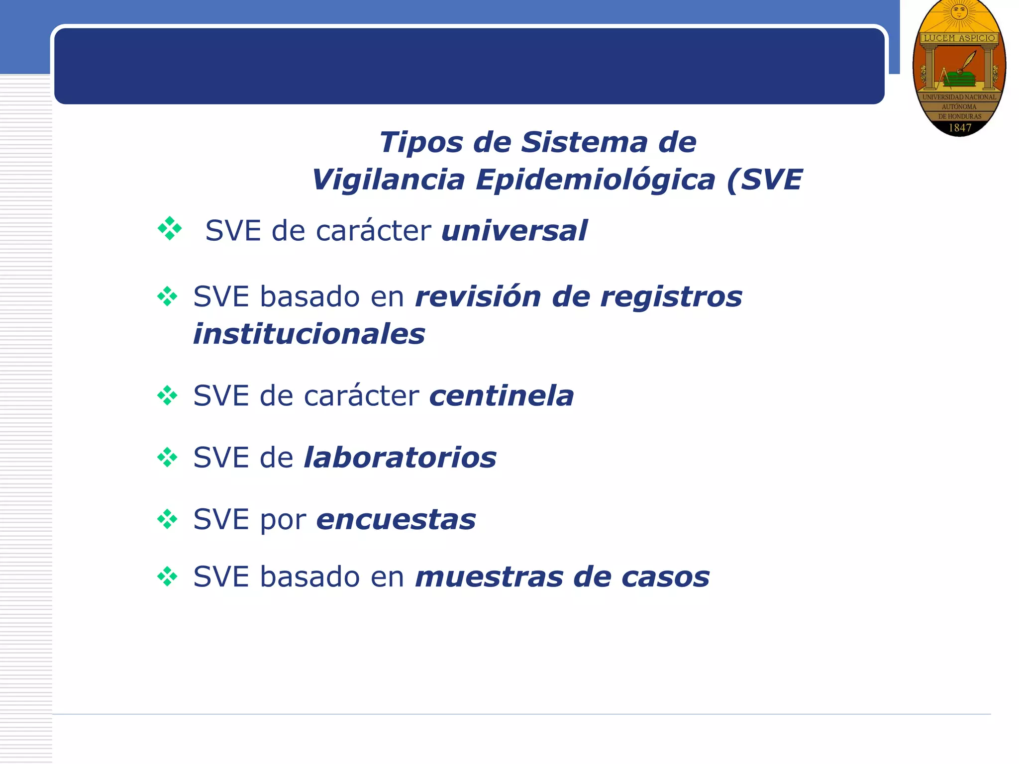 LOGO
Como vigilarTipos de Sistema de
Vigilancia Epidemiológica (SVE
 SVE de carácter universal
 SVE basado en revisión de registros
institucionales
 SVE de carácter centinela
 SVE de laboratorios
 SVE por encuestas
 SVE basado en muestras de casos
 