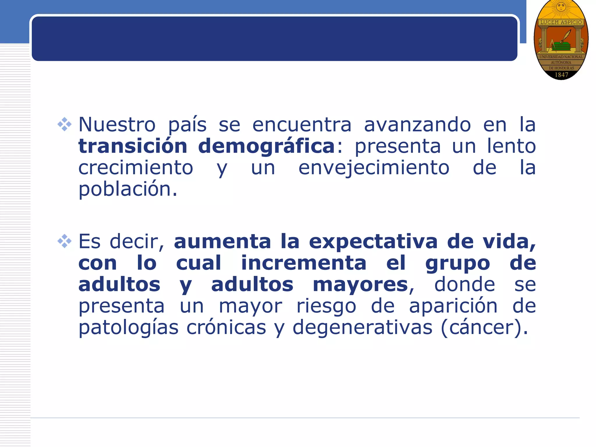 LOGO
Población a vigilar
 Nuestro país se encuentra avanzando en la
transición demográfica: presenta un lento
crecimiento y un envejecimiento de la
población.
 Es decir, aumenta la expectativa de vida,
con lo cual incrementa el grupo de
adultos y adultos mayores, donde se
presenta un mayor riesgo de aparición de
patologías crónicas y degenerativas (cáncer).
 